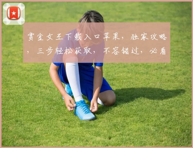 赏金女王下载入口苹果，独家攻略，三步轻松获取，不容错过，必看