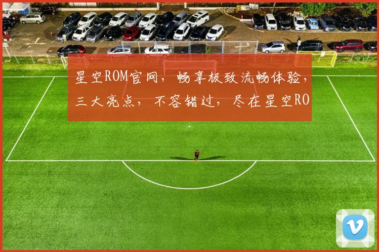 星空ROM官网，畅享极致流畅体验，三大亮点，不容错过，尽在星空ROM官网